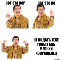 ВОТ ЭТО ПОР ВОТ ЭТО НО НЕ ВИДАТЬ ТЕБЕ ГОЛЫХ БАБ МЕЛКИЙ ИЗВРАЩЕНЕЦ