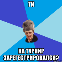 ти на турнир зарегестрировался?