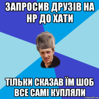 запросив друзів на нр до хати тільки сказав їм шоб все самі купляли