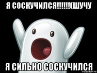 я соскучился!!!!!!(шучу я сильно соскучился