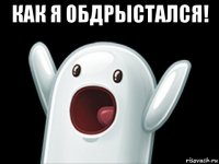 как я обдрыстался! 