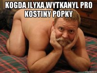 kogda ilyxa wytkanyl pro kostiny popky 