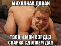 михалнаа,давай твой и мой сэрдцэ сварка сдэлаем да!!