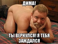 дима! ты вернулся! я тебя заждался