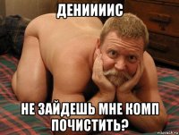 дениииис не зайдешь мне комп почистить?