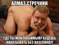 алмаз стречкин где ты мой любимый? будешь наказывать без вазелина?!