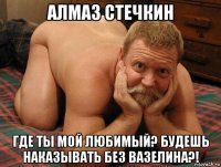 алмаз стечкин где ты мой любимый? будешь наказывать без вазелина?!