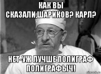 как вы сказали,шариков? карл? нет-уж лучше полиграф полиграфыч!