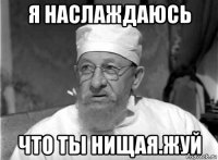 я наслаждаюсь что ты нищая.жуй