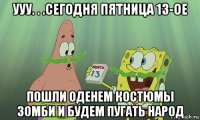 ууу. . .сегодня пятница 13-ое пошли оденем костюмы зомби и будем пугать народ