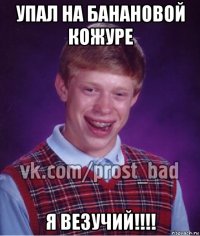 упал на банановой кожуре я везучий!!!!