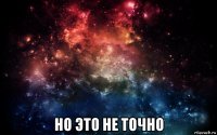  но это не точно