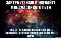 завтра уезжаю пожелайте мне счасливого пути соц сетях больше не сижу это мое последнее оповешение))) пожелайте мне удачи