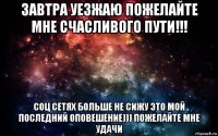 завтра уезжаю пожелайте мне счасливого пути!!! соц сетях больше не сижу это мой последний оповешение))) пожелайте мне удачи