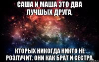 саша и маша это два лучшых друга, кторых никогда никто не розлучит. они как брат и сестра.