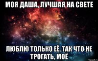 моя даша, лучшая на свете люблю только её, так что не трогать, моё