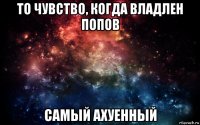 то чувство, когда владлен попов самый ахуенный