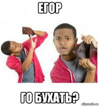 егор го бухать?