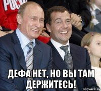  дефа нет, но вы там держитесь!