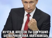  ну что ж, алексей, ты сам решил - ботва рукожопая. как скажешь.