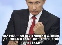  вся рука — как будто член, хуй длиною до колен, мне засовывать не лень свой кулак в пизду.