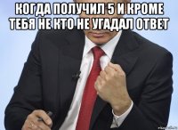 когда получил 5 и кроме тебя не кто не угадал ответ 