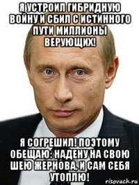 я устроил гибридную войну и сбил с истинного пути миллионы верующих! я согрешил! поэтому обещаю: надену на свою шею жернова, и сам себя утоплю!