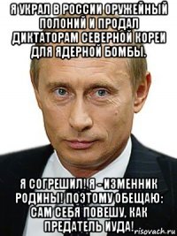 я украл в россии оружейный полоний и продал диктаторам северной кореи для ядерной бомбы. я согрешил! я - изменник родины! поэтому обещаю: сам себя повешу, как предатель иуда!