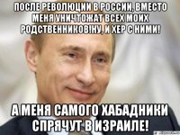 после революции в россии, вместо меня уничтожат всех моих родственников!ну, и хер с ними! а меня самого хабадники спрячут в израиле!