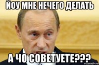 йоу мне нечего делать а чо советуете???