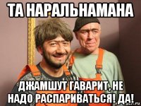 та наральнамана джамшут гаварит, не надо распариваться! да!