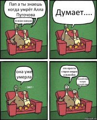 Пап а ты знаешь когда умрёт Алла Пугочова Незнаю наверное Думает.... она уже умерла это просто старое видео успакойся спокойствие только спокойствие