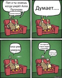 Пап а ты знаешь когда умрёт Алла Пугочова Незнаю наверное Думает.... она уже умерла это просто старое видео успакойся аххаха, она ищё жива