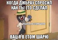 когда джбрау спросил как ты ето сделал вац я в етом шарю