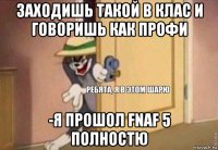 заходишь такой в клас и говоришь как профи -я прошол fnaf 5 полностю