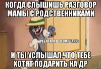 когда слышишь разговор мамы с родственниками и ты услышал,что тебе хотят подарить на др