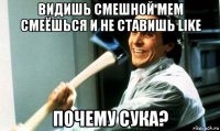 видишь смешной мем смеёшься и не ставишь like почему сука?