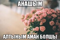 анашым алтыным аман болшы