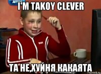 i'm takoy clever та не,хуйня какаята