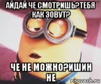 айдай че смотришь?тебя как зовут? че не можно?ишин не