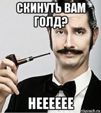 скинуть вам голд? нееееее