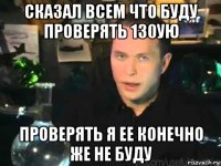 сказал всем что буду проверять 130ую проверять я ее конечно же не буду