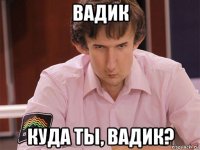 вадик куда ты, вадик?