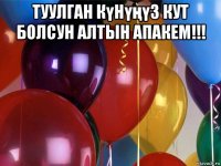 туулган күнүңүз кут болсун алтын апакем!!! 