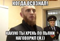 когда осознал! какую ты хрень по пьяни наговорил ей.()