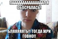 пааааааааааааааап я обосралась! бляяяяять!! тогда жри говно!!