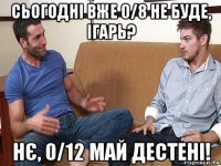 сьогодні вже 0/8 не буде, ігарь? нє, 0/12 май дестені!