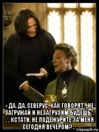  - да, да, северус, как говорят: ,,не загружай и незагрузим будешь''. . . кстати, не подежурите за меня сегодня вечером? . .