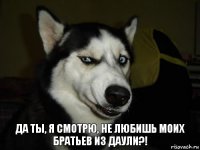 да ты, я смотрю, не любишь моих братьев из даули?!