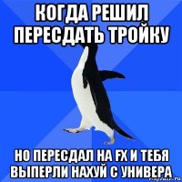 когда решил пересдать тройку но пересдал на fx и тебя выперли нахуй с универа